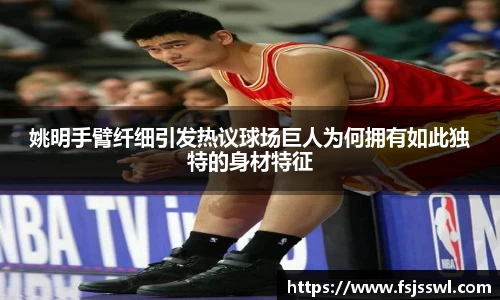 姚明手臂纤细引发热议球场巨人为何拥有如此独特的身材特征